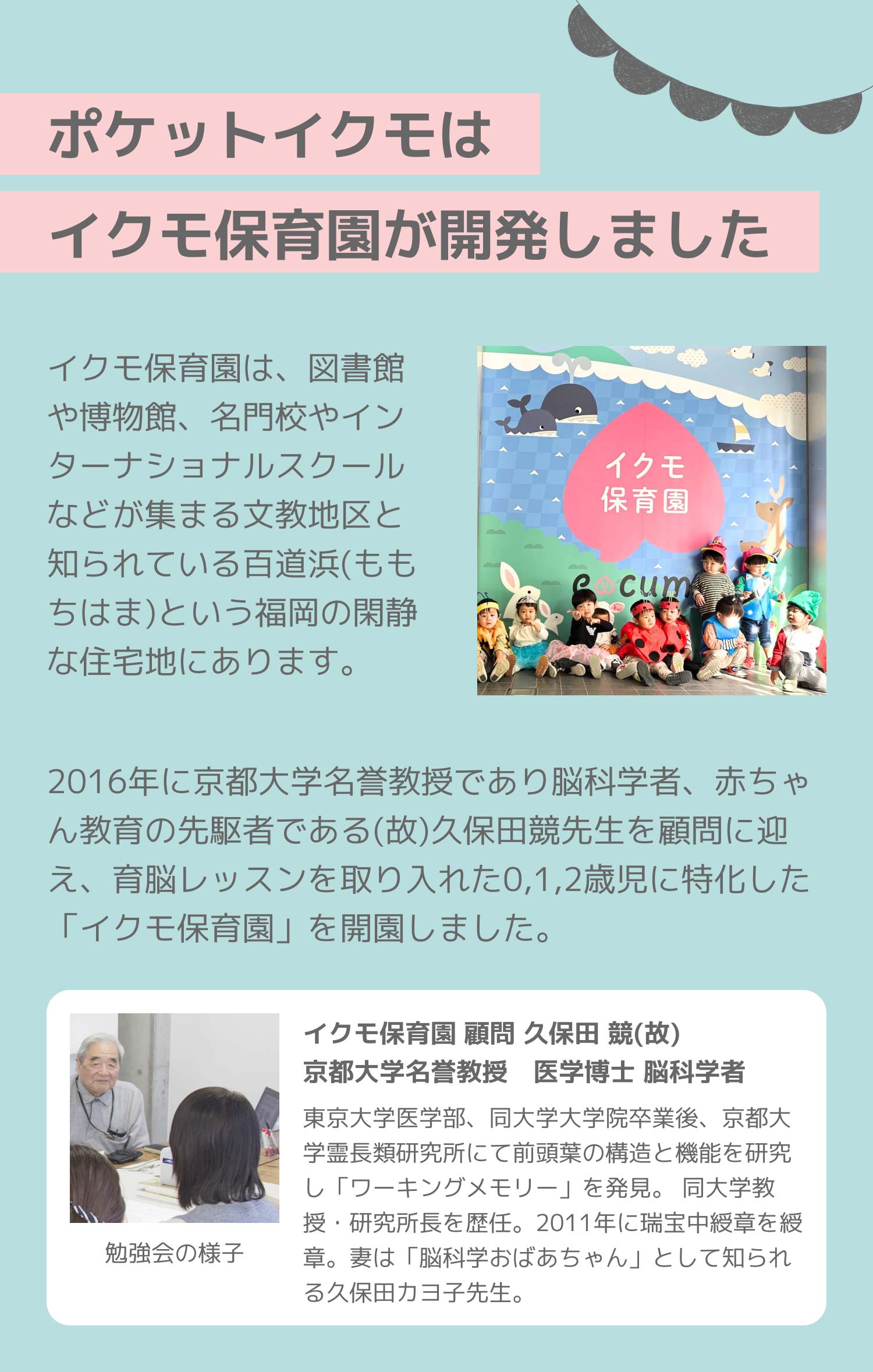 ポケットイクモはイクモ保育園が開発しました。イクモ保育園は、図書館や博物館、名門校やインターナショナルスクールなどが集まる文教地区と知られている百道浜(ももちはま)という福岡の閑静な住宅地にあります。2016年に京都大学名誉教授であり脳科学者、赤ちゃん教育の先駆者である(故)久保田競先生を顧問に迎え、育脳レッスンを取り入れた0,1,2歳児に特化した「イクモ保育園」を開園しました。イクモ保育園 顧問 久保田 競(故)
				京都大学名誉教授 医学博士 脳科学者。東京大学医学部、同大学大学院卒業後、京都大学霊長類研究所にて前頭葉の構造と機能を研究し「ワーキングメモリー」を発見。 同大学教授・研究所長を歴任。2011年に瑞宝中綬章を綬章。妻は「脳科学おばあちゃん」として知られる久保田カヨ子先生。東京大学医学部、同大学大学院卒業後、京都大学霊長類研究所にて前頭葉の構造と機能を研究し「ワーキングメモリー」を発見。 同大学教授・研究所長を歴任。2011年に瑞宝中綬章を綬章。妻は「脳科学おばあちゃん」として知られる久保田カヨ子先生。