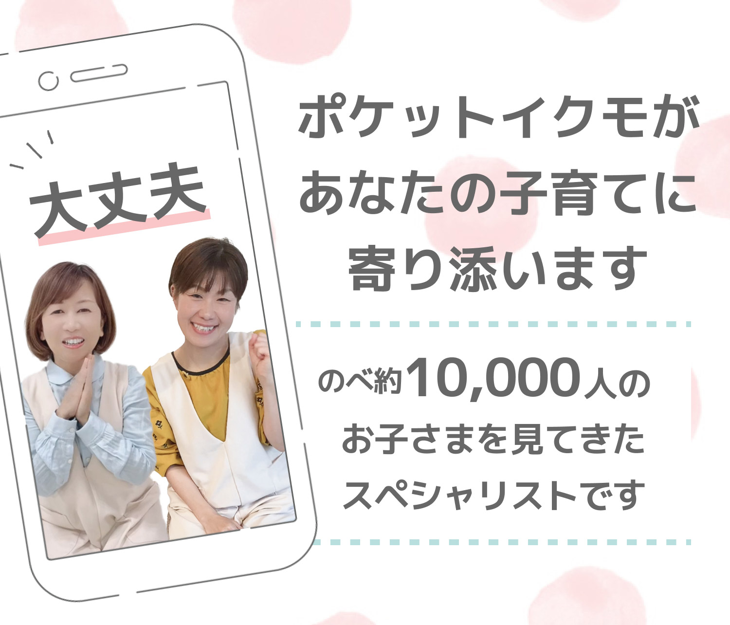 大丈夫！ポケットイクモがあなたの子育てに寄り添います。のべ約10,000人のお子さまを見てきたスペシャリストです