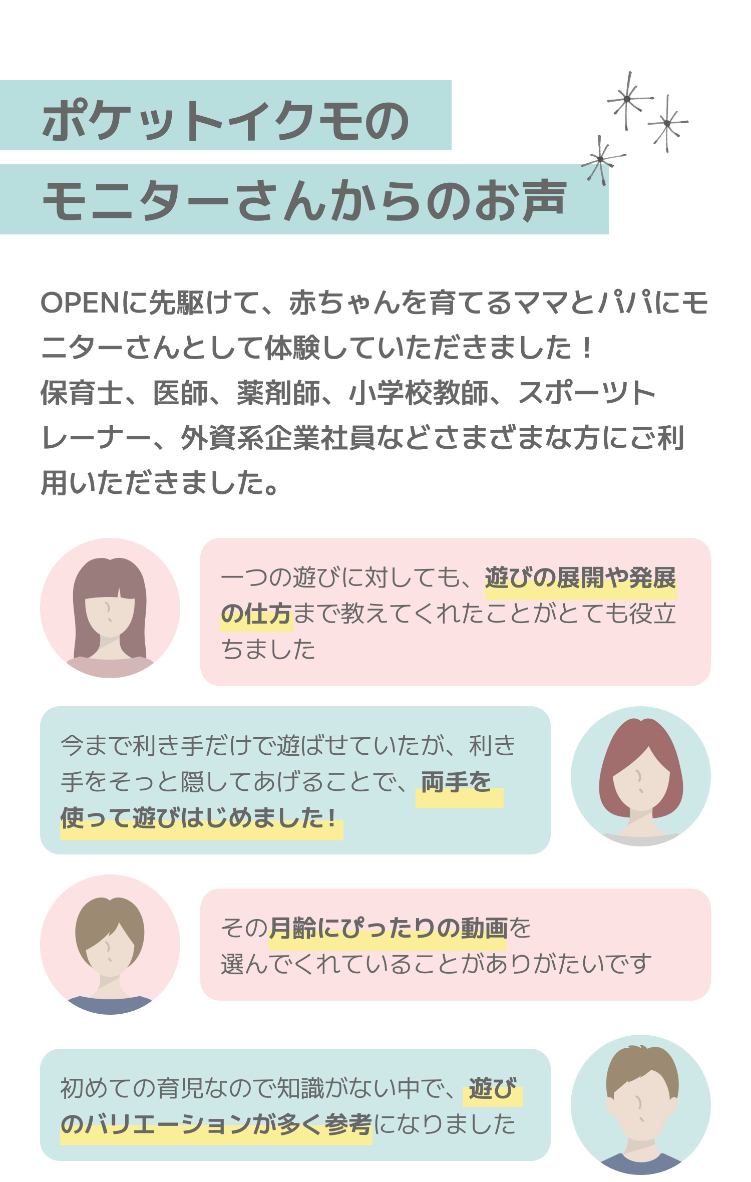 ポケットイクモのモニターさんからのお声。OPENに先駆けて、赤ちゃんを育てるママとパパにモニターさんとして体験していただきました！保育士、医師、薬剤師、小学校教師、スポーツトレーナー、外資系企業社員などさまざまな方にご利用いただきました。「一つの遊びに対しても、遊びの展開や発展の仕方まで教えてくれたことがとても役立ちました」、「今まで利き手だけで遊ばせていたが、利き手をそっと隠してあげることで、両手を使って遊びはじめました！」、「その月齢にぴったりの動画を選んでくれていることがありがたいです」、「初めての育児なので知識がない中で、遊びのバリエーションが多く参考になりました」。